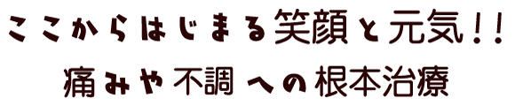 ここからはじまる笑顔と元気！！ 痛みや不調への根本治療。